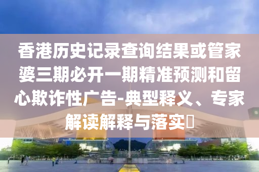 香港历史记录查询结果或管家婆三期必开一期精准预测和留心欺诈性广告-典型释义、专家解读解释与落实​